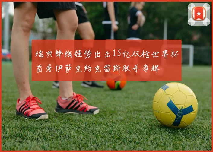 瑞典锋线强势出击15亿双枪世界杯首秀伊萨克约克雷斯联手争辉