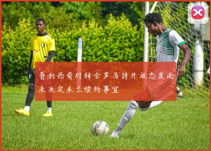 普利西奇对转会罗马持开放态度尚未决定米兰续约事宜