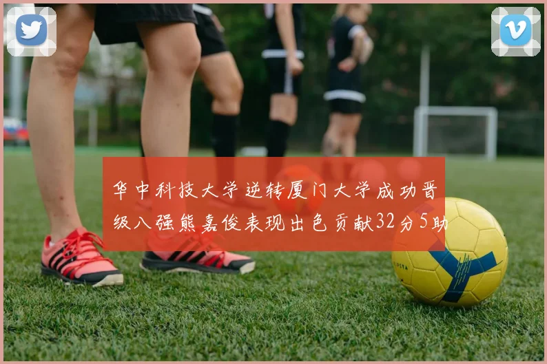 华中科技大学逆转厦门大学成功晋级八强熊嘉俊表现出色贡献32分5助攻5抢断