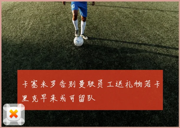 卡塞米罗告别曼联员工送礼物若卡里克早来或可留队