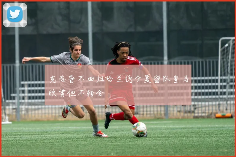 克洛普不回归哈兰德今夏留队皇马欣赏但不转会