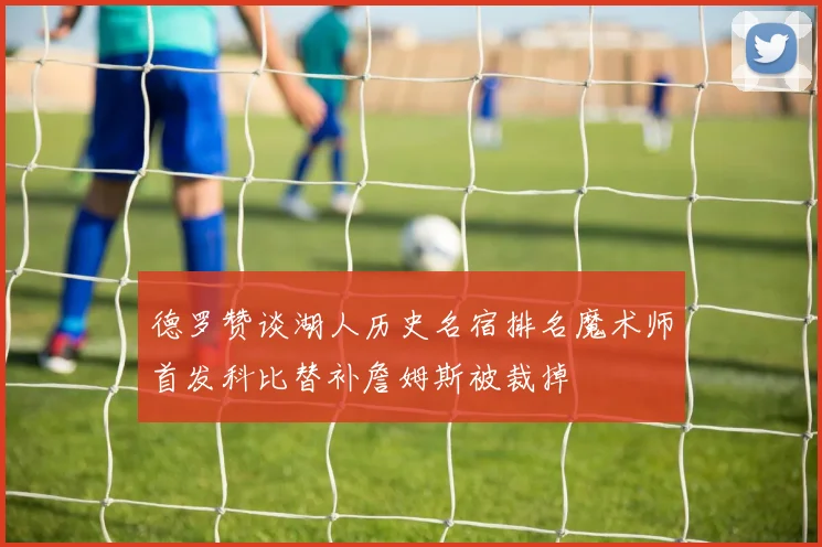 德罗赞谈湖人历史名宿排名魔术师首发科比替补詹姆斯被裁掉