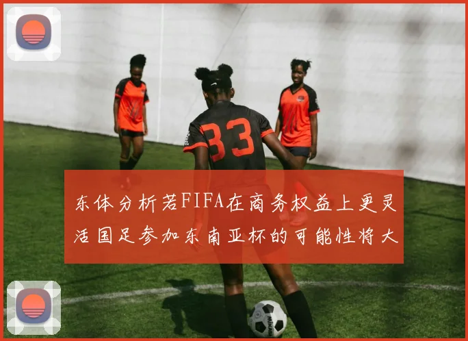 东体分析若FIFA在商务权益上更灵活国足参加东南亚杯的可能性将大增