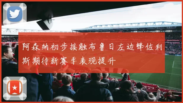 阿森纳初步接触布鲁日左边锋佐利斯期待新赛季表现提升