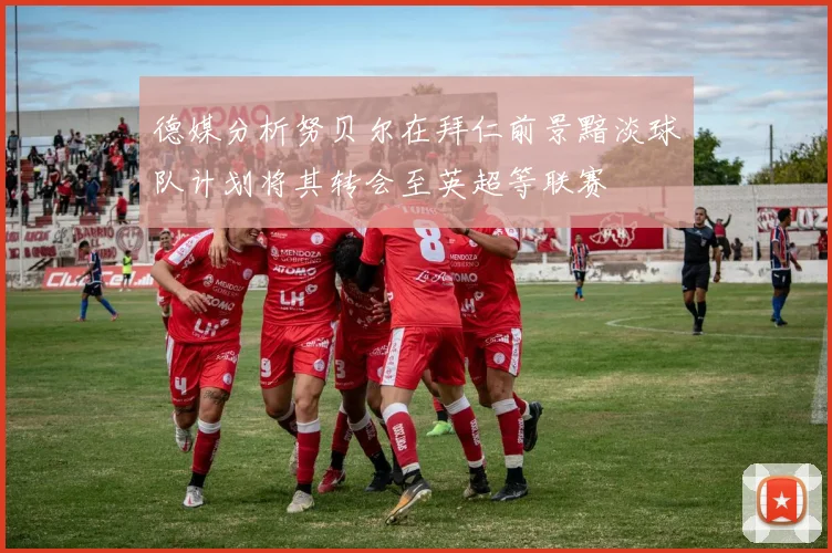 德媒分析努贝尔在拜仁前景黯淡球队计划将其转会至英超等联赛