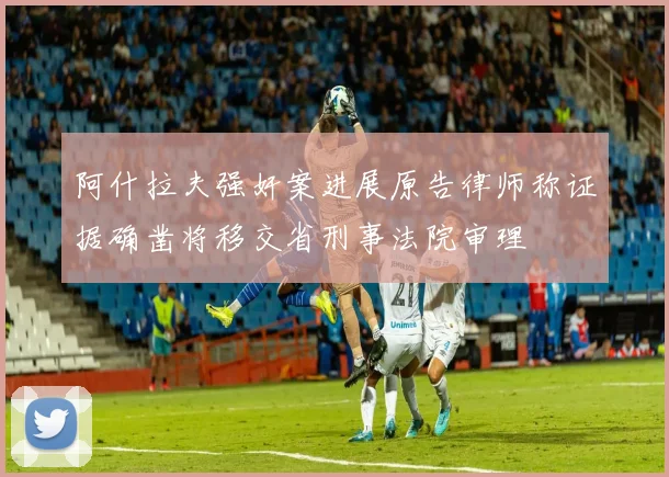 阿什拉夫强奸案进展原告律师称证据确凿将移交省刑事法院审理