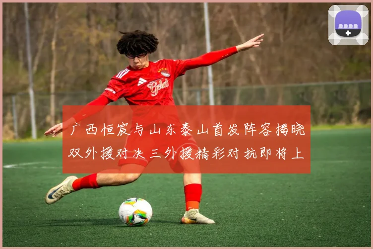 广西恒宸与山东泰山首发阵容揭晓双外援对决三外援精彩对抗即将上演