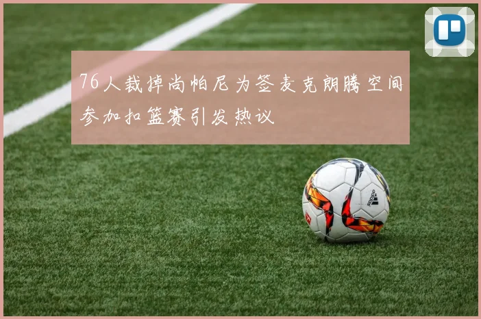 76人裁掉尚帕尼为签麦克朗腾空间参加扣篮赛引发热议