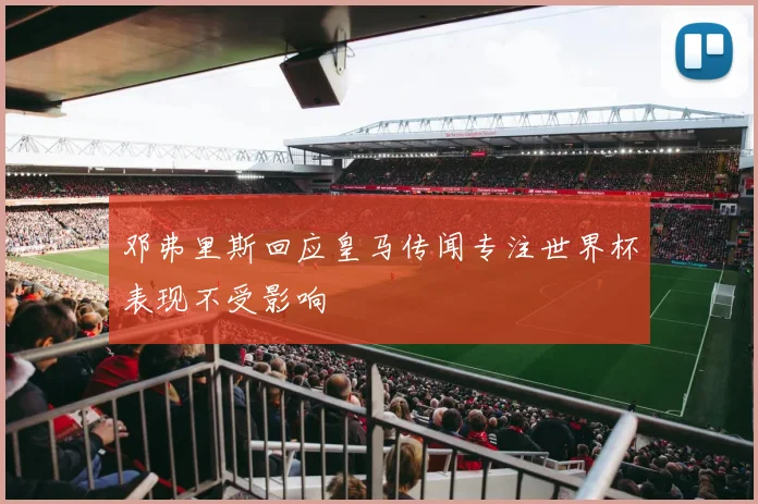 邓弗里斯回应皇马传闻专注世界杯表现不受影响