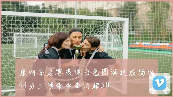 康利季后赛表现出色圆满达成场均44分三项命中率均超50