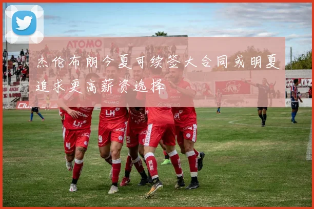 杰伦布朗今夏可续签大合同或明夏追求更高薪资选择