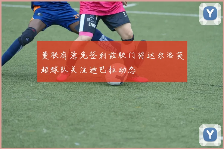 曼联有意免签利兹联门将达尔洛英超球队关注迪巴拉动态