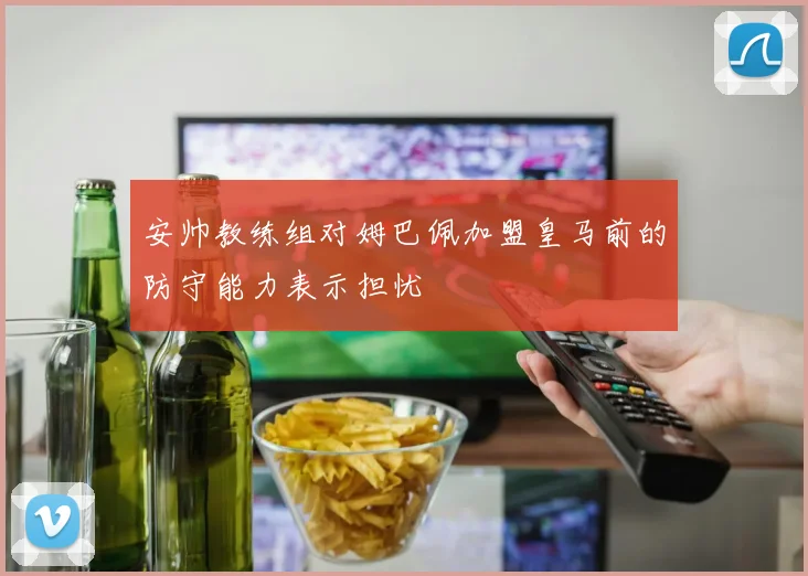 安帅教练组对姆巴佩加盟皇马前的防守能力表示担忧