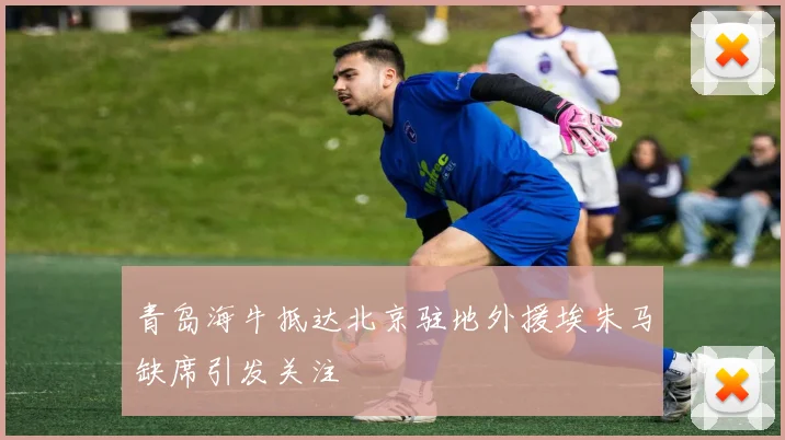 青岛海牛抵达北京驻地外援埃朱马缺席引发关注