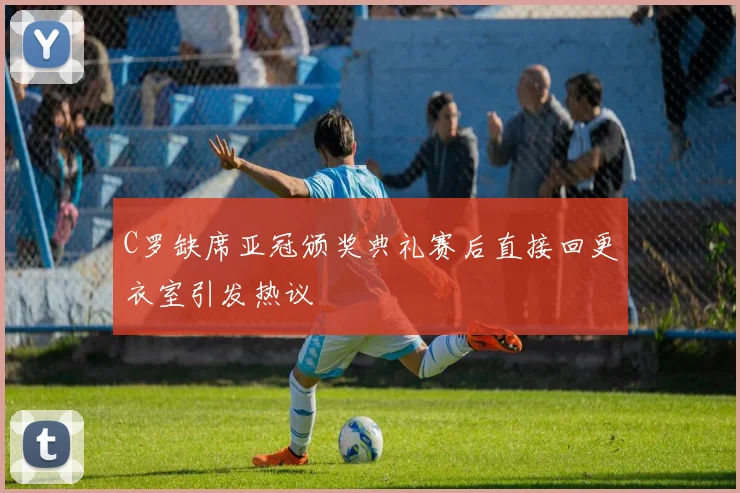 C罗缺席亚冠颁奖典礼赛后直接回更衣室引发热议