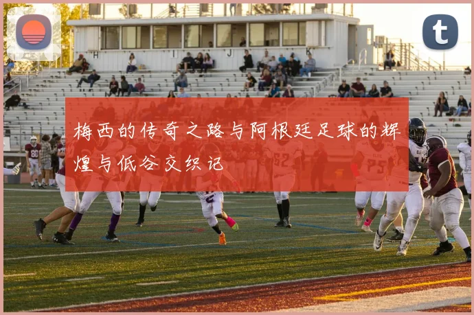 梅西的传奇之路与阿根廷足球的辉煌与低谷交织记