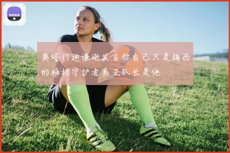 奥塔门迪谦逊发言称自己只是梅西的袖标守护者真正队长是他