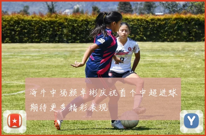 海牛中场颜卓彬庆祝首个中超进球期待更多精彩表现
