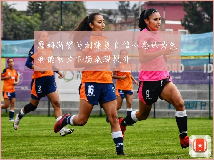 詹姆斯赞马刺球员自信心态认为失利能助力下场表现提升