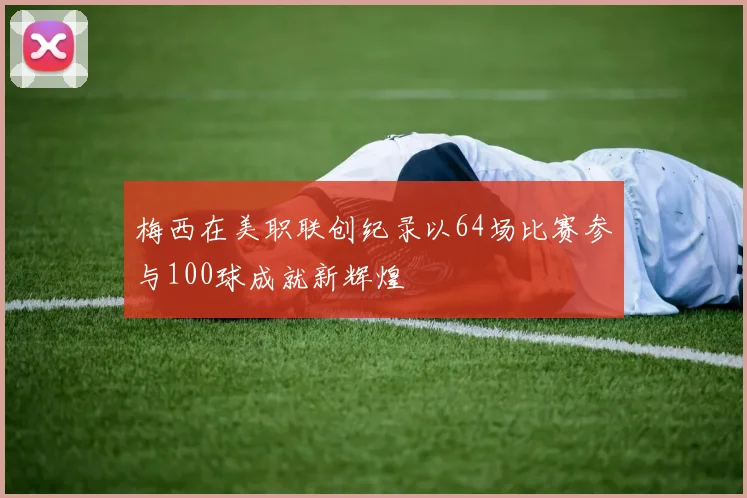 梅西在美职联创纪录以64场比赛参与100球成就新辉煌