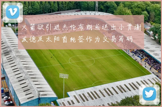 火箭欲引进杰伦布朗或送出小贾谢泼德及太阳首轮签作为交易筹码