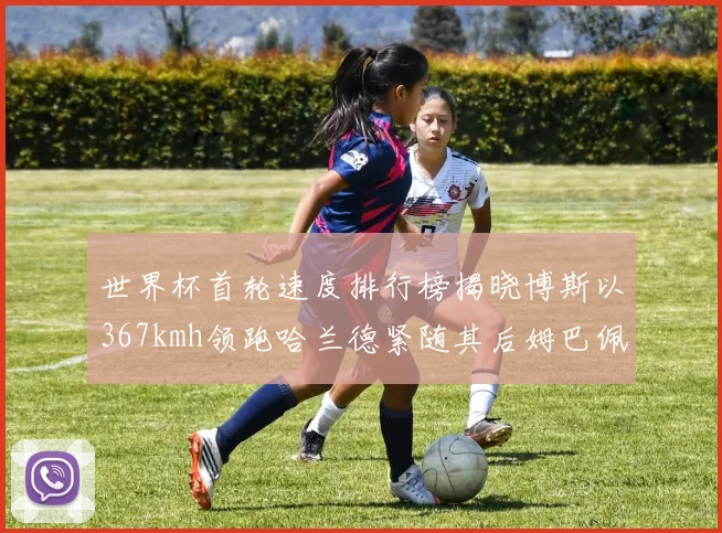 世界杯首轮速度排行榜揭晓博斯以367kmh领跑哈兰德紧随其后姆巴佩位列第九