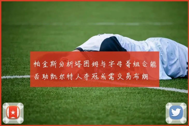 帕金斯分析塔图姆与字母哥组合能否助凯尔特人夺冠或需交易布朗