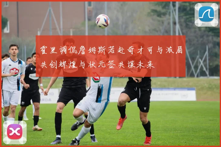 霍里调侃詹姆斯若赴奇才可与浓眉共创辉煌与状元签共谋未来