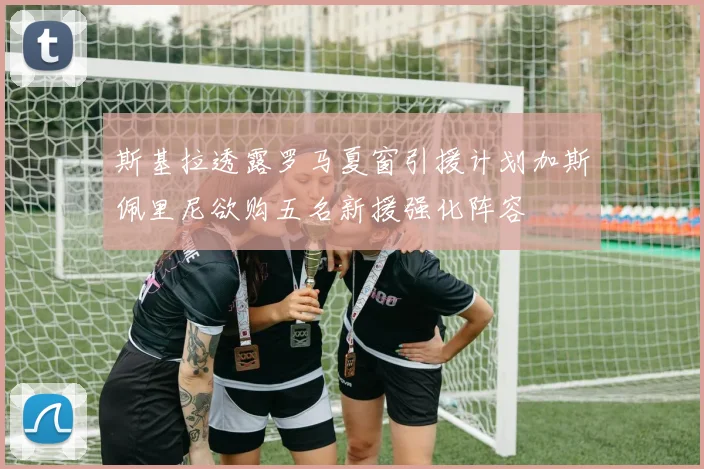 斯基拉透露罗马夏窗引援计划加斯佩里尼欲购五名新援强化阵容
